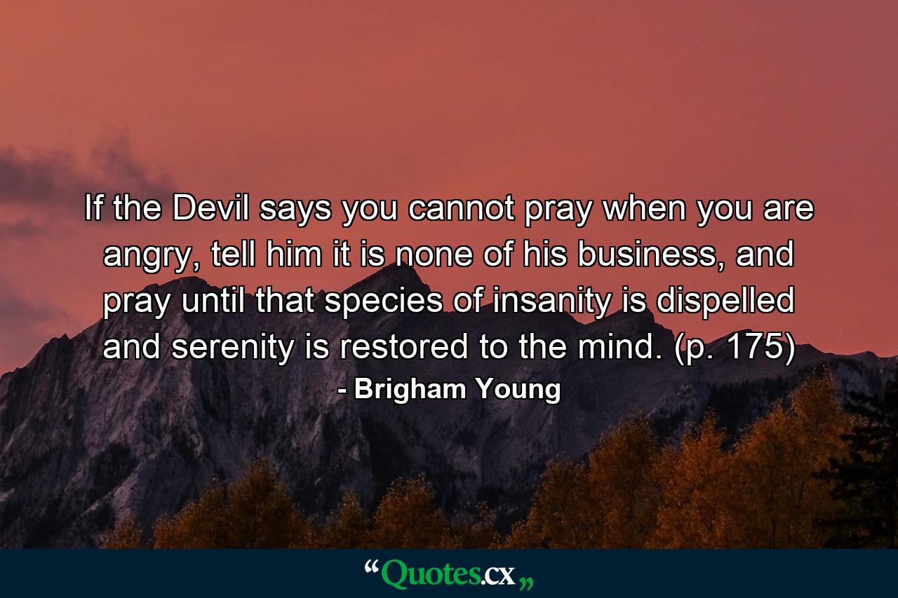 If the Devil says you cannot pray when you are angry, tell him it is none of his business, and pray until that species of insanity is dispelled and serenity is restored to the mind. (p. 175) - Quote by Brigham Young