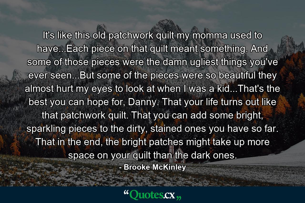 It's like this old patchwork quilt my momma used to have...Each piece on that quilt meant something. And some of those pieces were the damn ugliest things you've ever seen...But some of the pieces were so beautiful they almost hurt my eyes to look at when I was a kid...That's the best you can hope for, Danny. That your life turns out like that patchwork quilt. That you can add some bright, sparkling pieces to the dirty, stained ones you have so far. That in the end, the bright patches might take up more space on your quilt than the dark ones. - Quote by Brooke McKinley