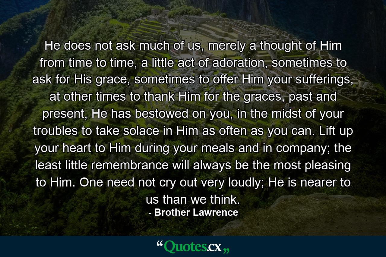 He does not ask much of us, merely a thought of Him from time to time, a little act of adoration, sometimes to ask for His grace, sometimes to offer Him your sufferings, at other times to thank Him for the graces, past and present, He has bestowed on you, in the midst of your troubles to take solace in Him as often as you can. Lift up your heart to Him during your meals and in company; the least little remembrance will always be the most pleasing to Him. One need not cry out very loudly; He is nearer to us than we think. - Quote by Brother Lawrence