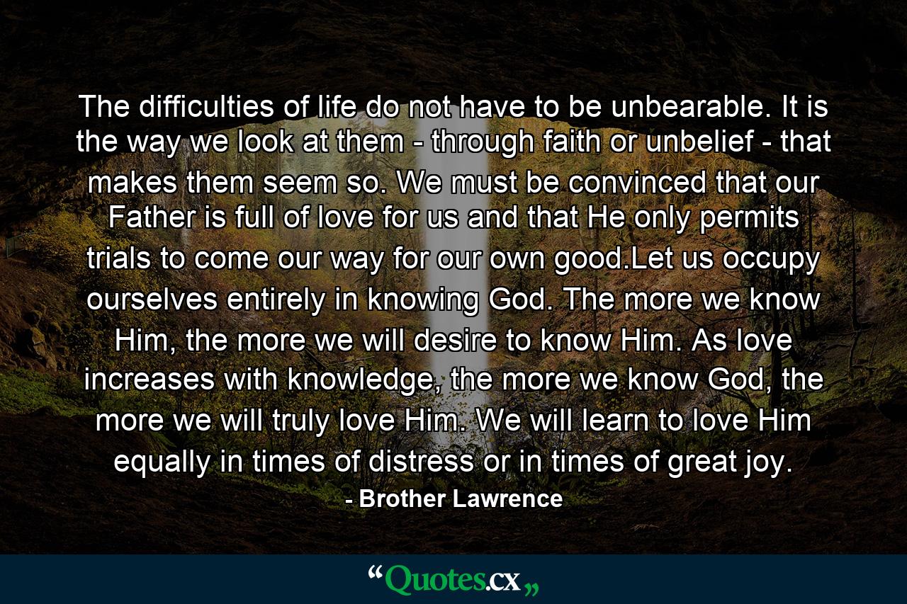 The difficulties of life do not have to be unbearable. It is the way we look at them - through faith or unbelief - that makes them seem so. We must be convinced that our Father is full of love for us and that He only permits trials to come our way for our own good.Let us occupy ourselves entirely in knowing God. The more we know Him, the more we will desire to know Him. As love increases with knowledge, the more we know God, the more we will truly love Him. We will learn to love Him equally in times of distress or in times of great joy. - Quote by Brother Lawrence