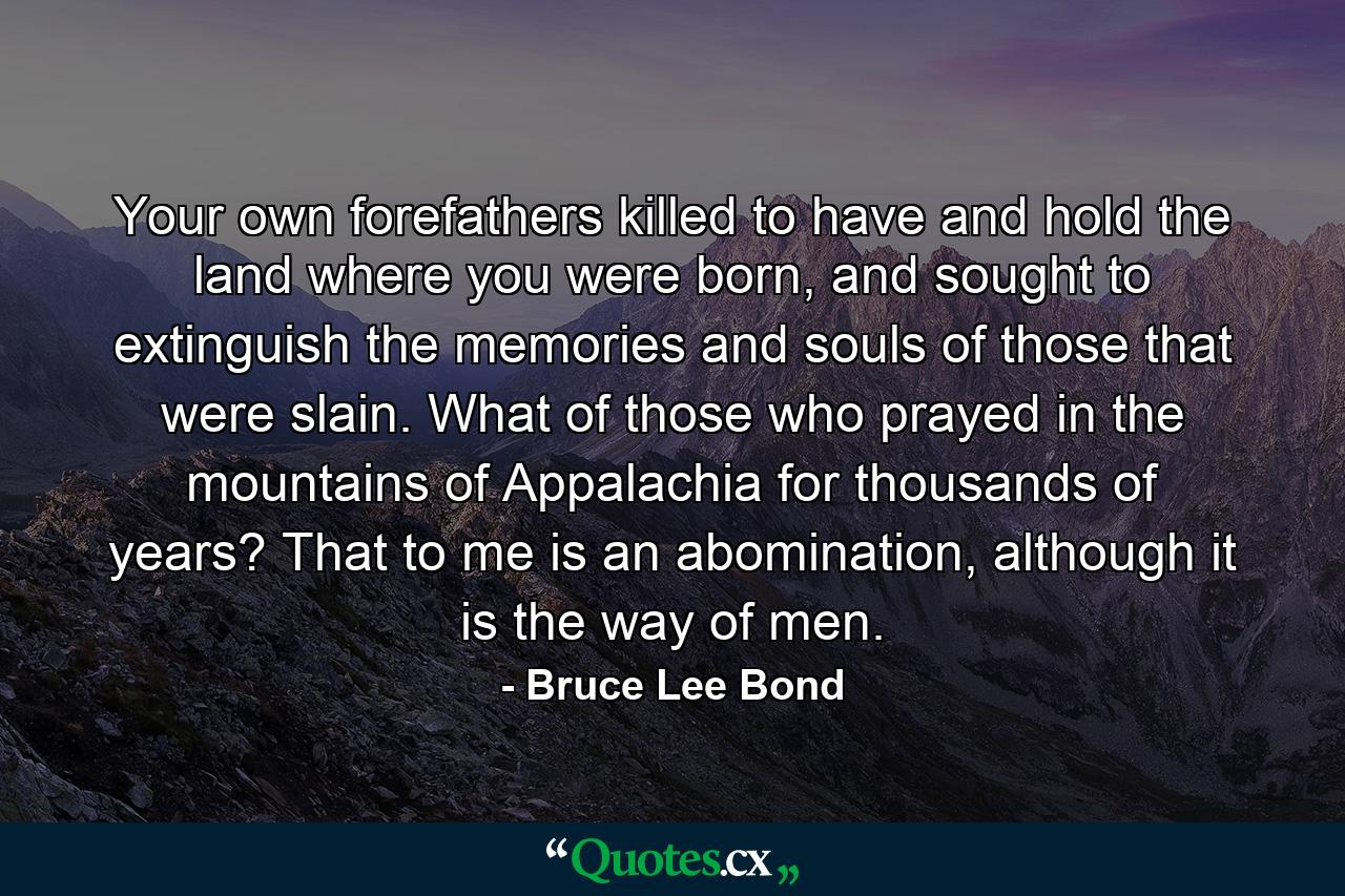 Your own forefathers killed to have and hold the land where you were born, and sought to extinguish the memories and souls of those that were slain. What of those who prayed in the mountains of Appalachia for thousands of years? That to me is an abomination, although it is the way of men. - Quote by Bruce Lee Bond