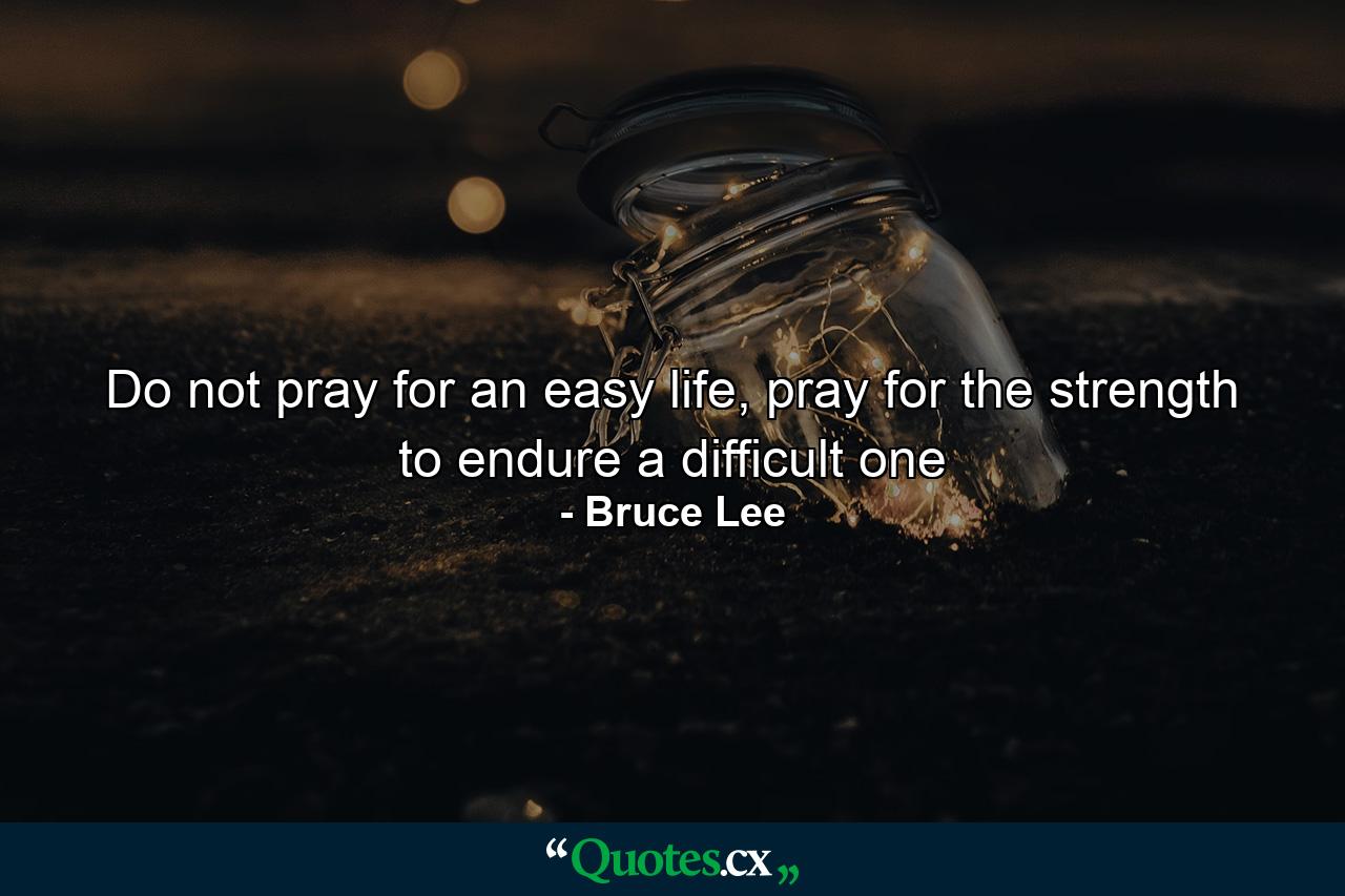 Do not pray for an easy life, pray for the strength to endure a difficult one - Quote by Bruce Lee