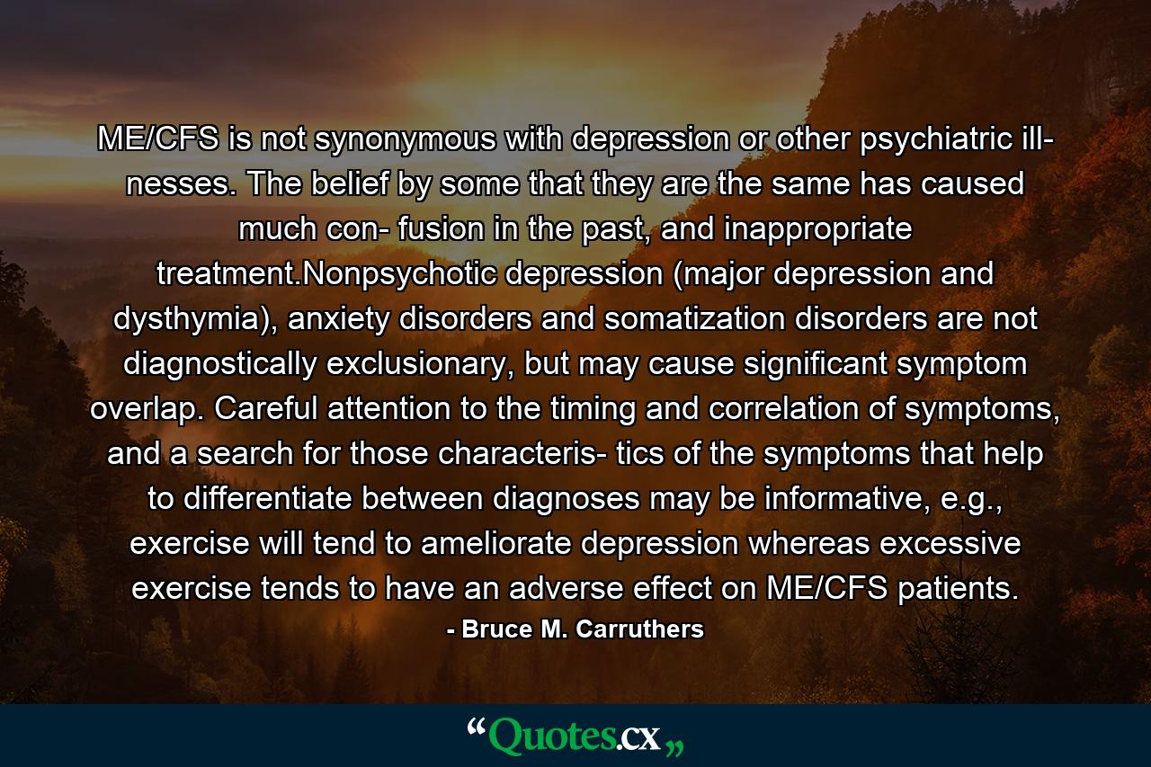 ME/CFS is not synonymous with depression or other psychiatric ill- nesses. The belief by some that they are the same has caused much con- fusion in the past, and inappropriate treatment.Nonpsychotic depression (major depression and dysthymia), anxiety disorders and somatization disorders are not diagnostically exclusionary, but may cause significant symptom overlap. Careful attention to the timing and correlation of symptoms, and a search for those characteris- tics of the symptoms that help to differentiate between diagnoses may be informative, e.g., exercise will tend to ameliorate depression whereas excessive exercise tends to have an adverse effect on ME/CFS patients. - Quote by Bruce M. Carruthers