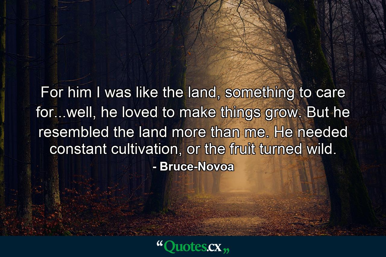 For him I was like the land, something to care for...well, he loved to make things grow. But he resembled the land more than me. He needed constant cultivation, or the fruit turned wild. - Quote by Bruce-Novoa