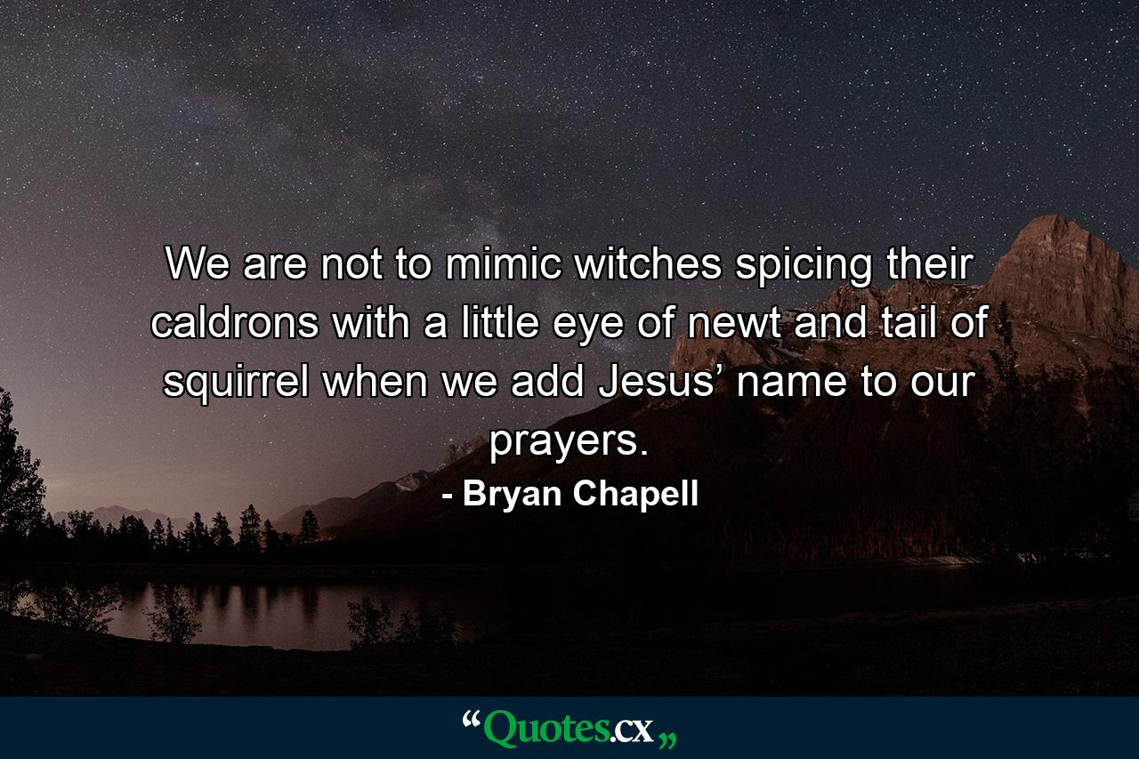 We are not to mimic witches spicing their caldrons with a little eye of newt and tail of squirrel when we add Jesus’ name to our prayers. - Quote by Bryan Chapell