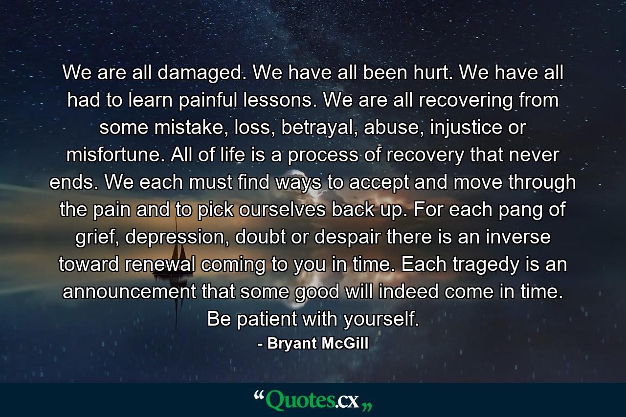 We are all damaged. We have all been hurt. We have all had to learn painful lessons. We are all recovering from some mistake, loss, betrayal, abuse, injustice or misfortune. All of life is a process of recovery that never ends. We each must find ways to accept and move through the pain and to pick ourselves back up. For each pang of grief, depression, doubt or despair there is an inverse toward renewal coming to you in time. Each tragedy is an announcement that some good will indeed come in time. Be patient with yourself. - Quote by Bryant McGill