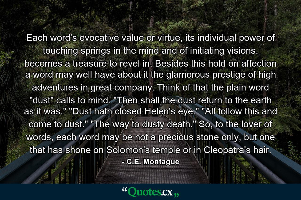 Each word's evocative value or virtue, its individual power of touching springs in the mind and of initiating visions, becomes a treasure to revel in. Besides this hold on affection a word may well have about it the glamorous prestige of high adventures in great company. Think of that the plain word 