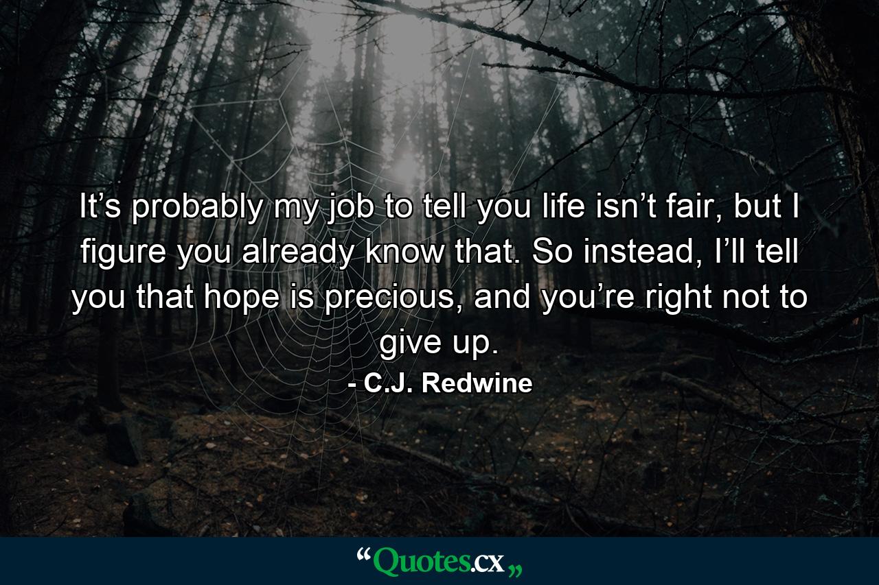 It’s probably my job to tell you life isn’t fair, but I figure you already know that. So instead, I’ll tell you that hope is precious, and you’re right not to give up. - Quote by C.J. Redwine