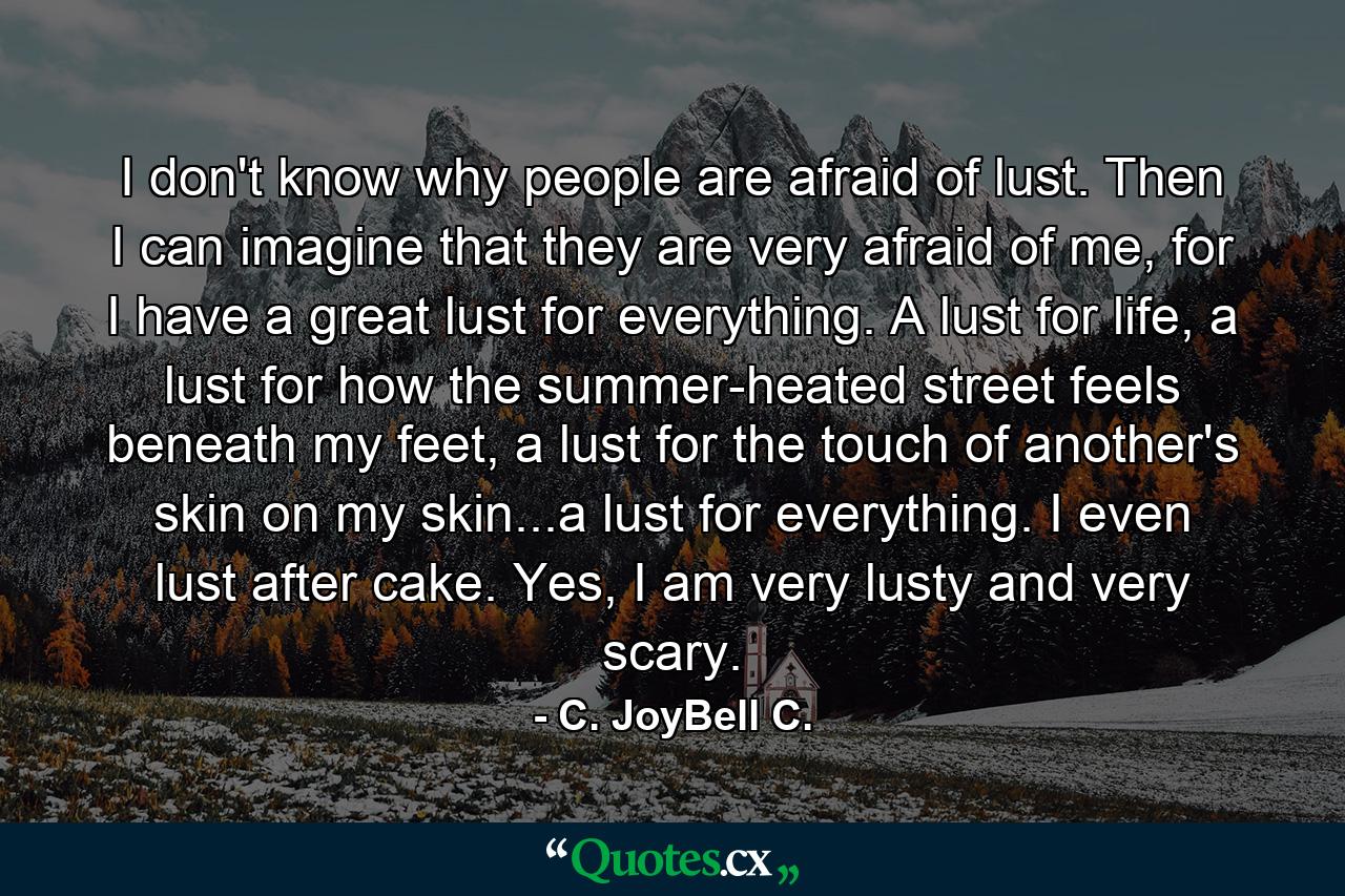 I don't know why people are afraid of lust. Then I can imagine that they are very afraid of me, for I have a great lust for everything. A lust for life, a lust for how the summer-heated street feels beneath my feet, a lust for the touch of another's skin on my skin...a lust for everything. I even lust after cake. Yes, I am very lusty and very scary. - Quote by C. JoyBell C.