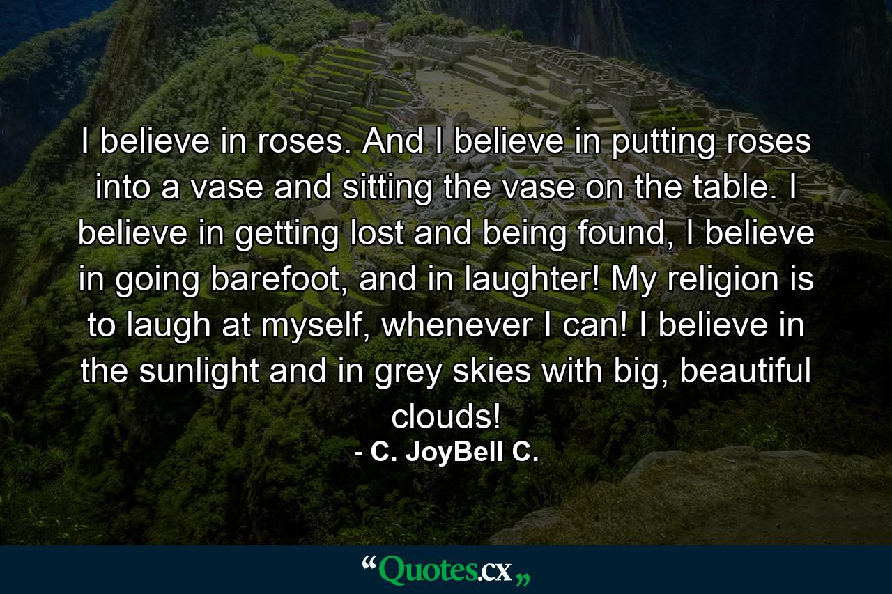 I believe in roses. And I believe in putting roses into a vase and sitting the vase on the table. I believe in getting lost and being found, I believe in going barefoot, and in laughter! My religion is to laugh at myself, whenever I can! I believe in the sunlight and in grey skies with big, beautiful clouds! - Quote by C. JoyBell C.