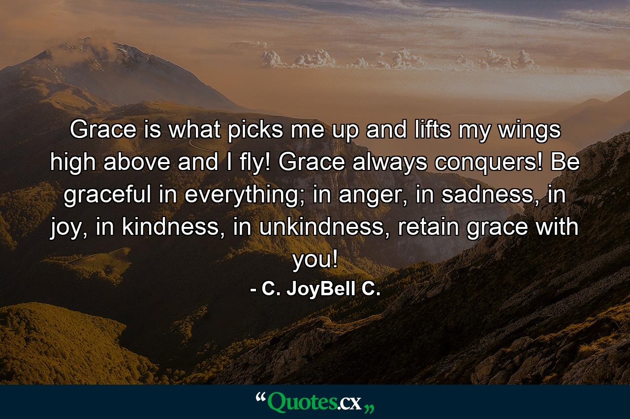 Grace is what picks me up and lifts my wings high above and I fly! Grace always conquers! Be graceful in everything; in anger, in sadness, in joy, in kindness, in unkindness, retain grace with you! - Quote by C. JoyBell C.