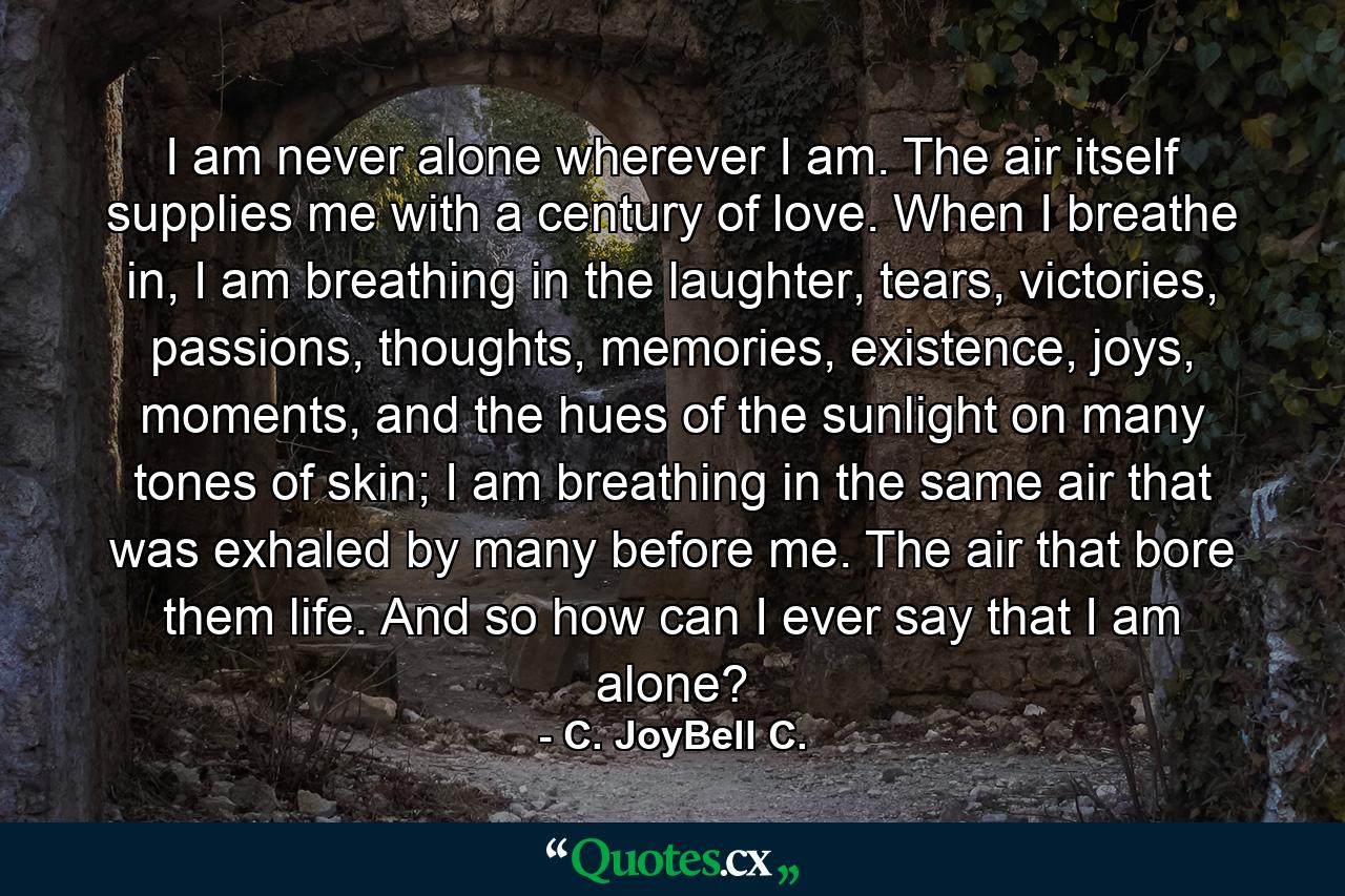 I am never alone wherever I am. The air itself supplies me with a century of love. When I breathe in, I am breathing in the laughter, tears, victories, passions, thoughts, memories, existence, joys, moments, and the hues of the sunlight on many tones of skin; I am breathing in the same air that was exhaled by many before me. The air that bore them life. And so how can I ever say that I am alone? - Quote by C. JoyBell C.