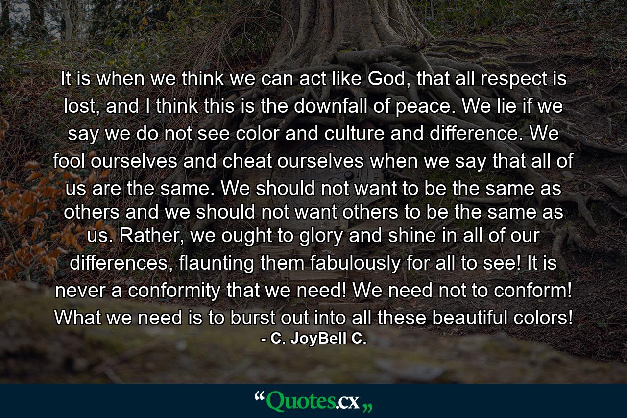 It is when we think we can act like God, that all respect is lost, and I think this is the downfall of peace. We lie if we say we do not see color and culture and difference. We fool ourselves and cheat ourselves when we say that all of us are the same. We should not want to be the same as others and we should not want others to be the same as us. Rather, we ought to glory and shine in all of our differences, flaunting them fabulously for all to see! It is never a conformity that we need! We need not to conform! What we need is to burst out into all these beautiful colors! - Quote by C. JoyBell C.