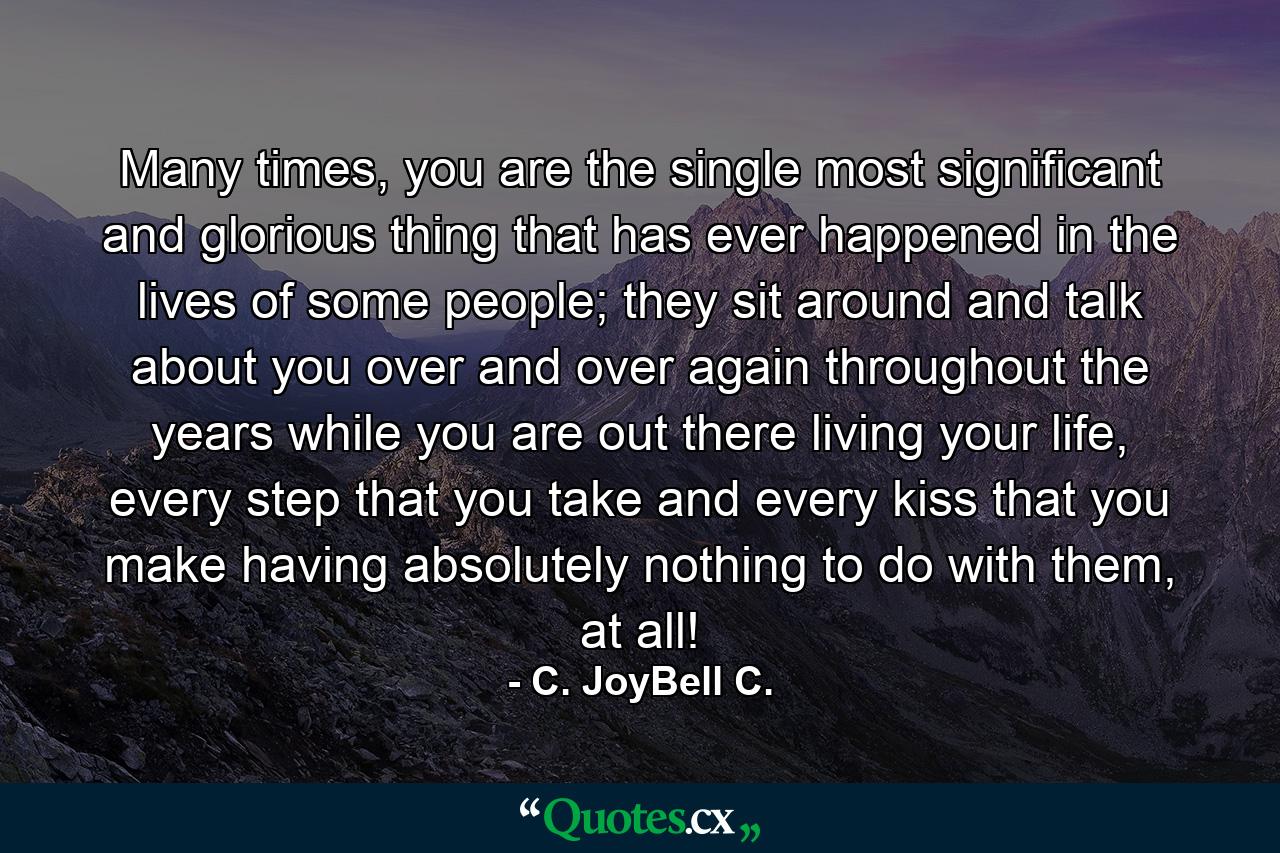 Many times, you are the single most significant and glorious thing that has ever happened in the lives of some people; they sit around and talk about you over and over again throughout the years while you are out there living your life, every step that you take and every kiss that you make having absolutely nothing to do with them, at all! - Quote by C. JoyBell C.