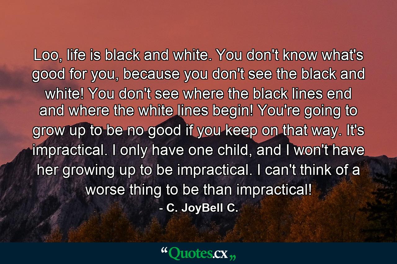 Loo, life is black and white. You don't know what's good for you, because you don't see the black and white! You don't see where the black lines end and where the white lines begin! You're going to grow up to be no good if you keep on that way. It's impractical. I only have one child, and I won't have her growing up to be impractical. I can't think of a worse thing to be than impractical! - Quote by C. JoyBell C.