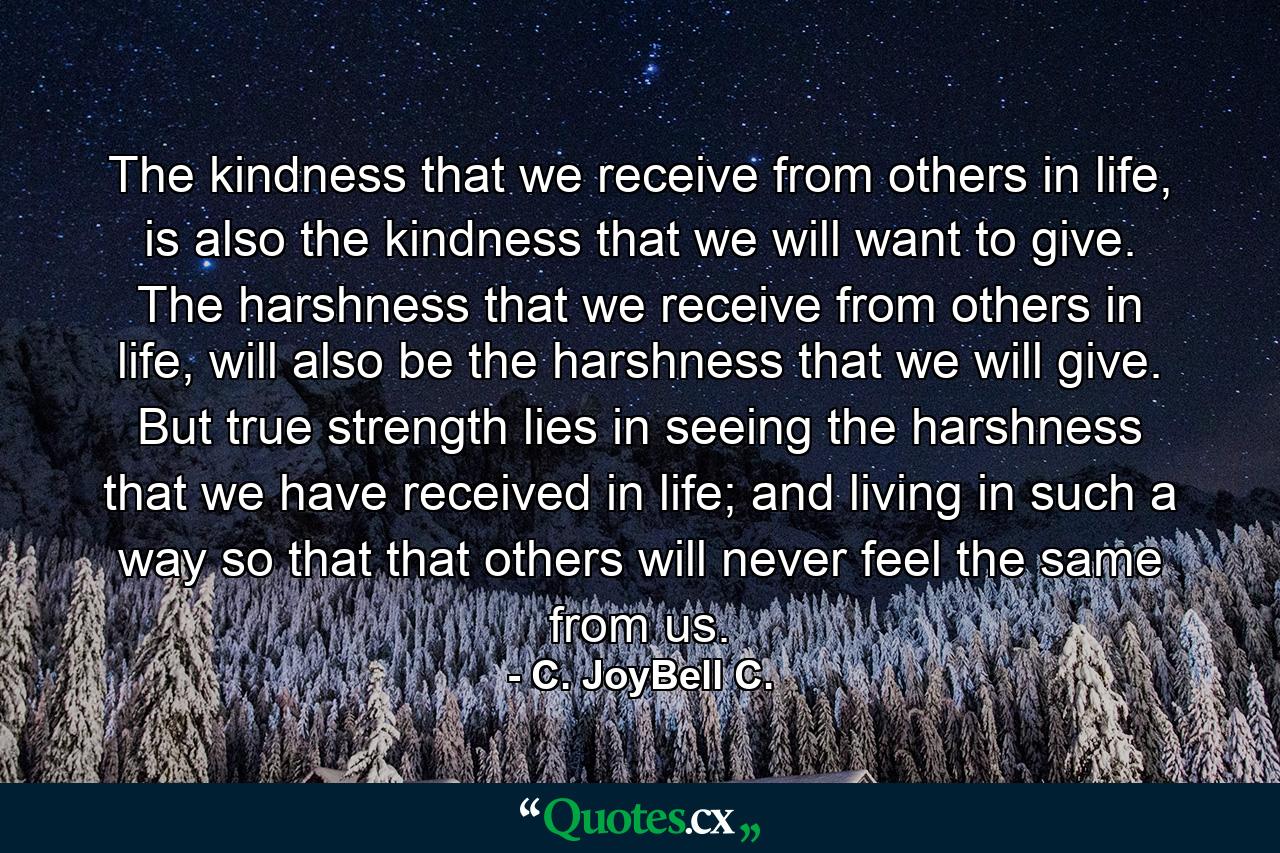 The kindness that we receive from others in life, is also the kindness that we will want to give. The harshness that we receive from others in life, will also be the harshness that we will give. But true strength lies in seeing the harshness that we have received in life; and living in such a way so that that others will never feel the same from us. - Quote by C. JoyBell C.