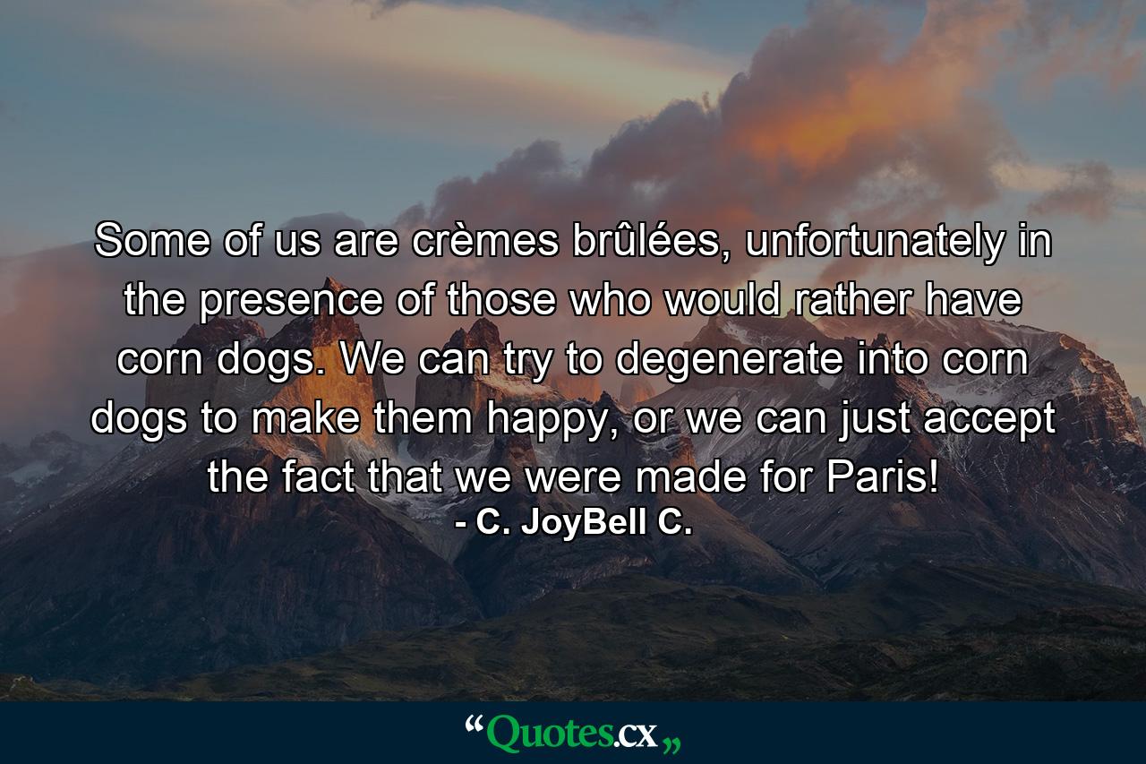 Some of us are crèmes brûlées, unfortunately in the presence of those who would rather have corn dogs. We can try to degenerate into corn dogs to make them happy, or we can just accept the fact that we were made for Paris! - Quote by C. JoyBell C.