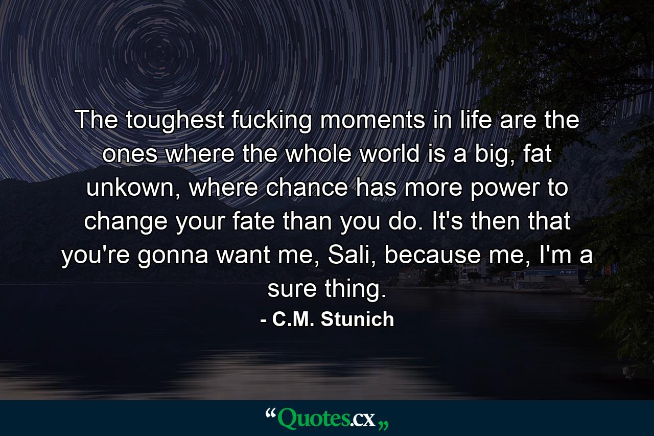 The toughest fucking moments in life are the ones where the whole world is a big, fat unkown, where chance has more power to change your fate than you do. It's then that you're gonna want me, Sali, because me, I'm a sure thing. - Quote by C.M. Stunich