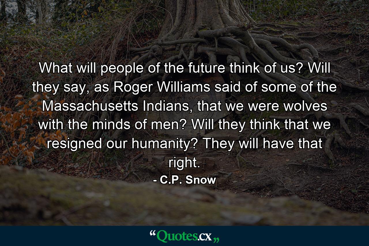 What will people of the future think of us? Will they say, as Roger Williams said of some of the Massachusetts Indians, that we were wolves with the minds of men? Will they think that we resigned our humanity? They will have that right. - Quote by C.P. Snow