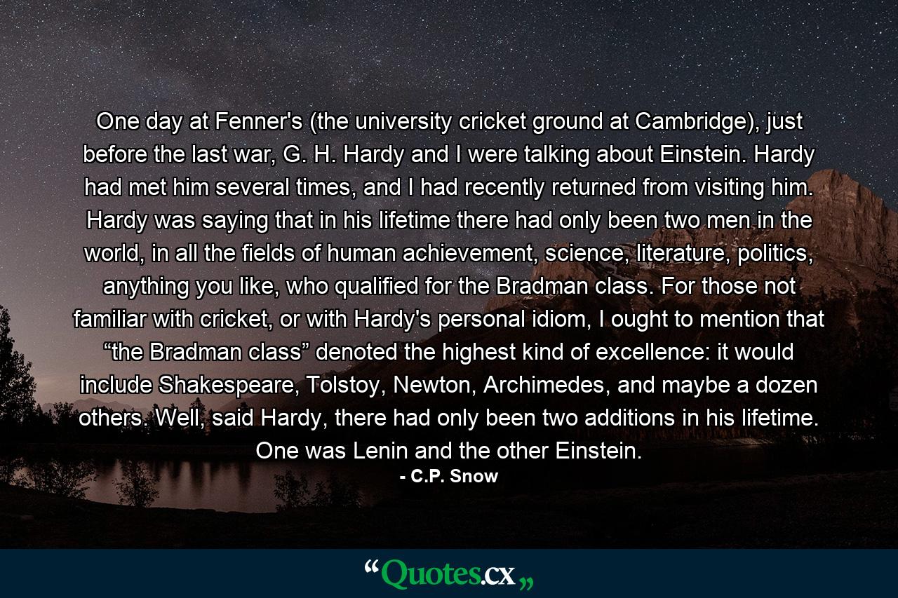 One day at Fenner's (the university cricket ground at Cambridge), just before the last war, G. H. Hardy and I were talking about Einstein. Hardy had met him several times, and I had recently returned from visiting him. Hardy was saying that in his lifetime there had only been two men in the world, in all the fields of human achievement, science, literature, politics, anything you like, who qualified for the Bradman class. For those not familiar with cricket, or with Hardy's personal idiom, I ought to mention that “the Bradman class” denoted the highest kind of excellence: it would include Shakespeare, Tolstoy, Newton, Archimedes, and maybe a dozen others. Well, said Hardy, there had only been two additions in his lifetime. One was Lenin and the other Einstein. - Quote by C.P. Snow