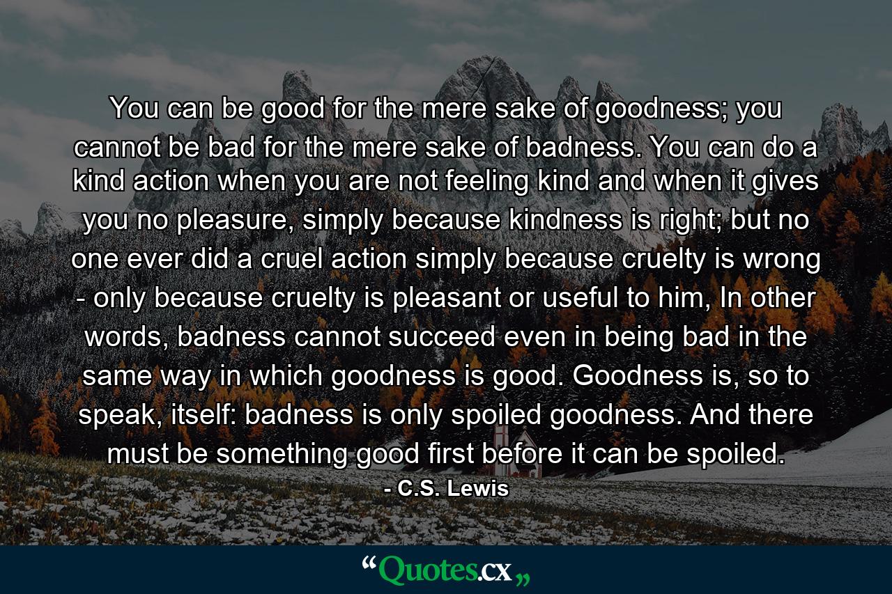 You can be good for the mere sake of goodness; you cannot be bad for the mere sake of badness. You can do a kind action when you are not feeling kind and when it gives you no pleasure, simply because kindness is right; but no one ever did a cruel action simply because cruelty is wrong - only because cruelty is pleasant or useful to him, In other words, badness cannot succeed even in being bad in the same way in which goodness is good. Goodness is, so to speak, itself: badness is only spoiled goodness. And there must be something good first before it can be spoiled. - Quote by C.S. Lewis