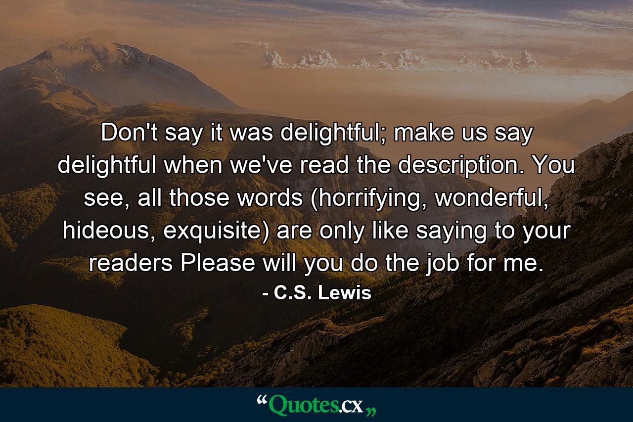 Don't say it was delightful; make us say delightful when we've read the description. You see, all those words (horrifying, wonderful, hideous, exquisite) are only like saying to your readers Please will you do the job for me. - Quote by C.S. Lewis