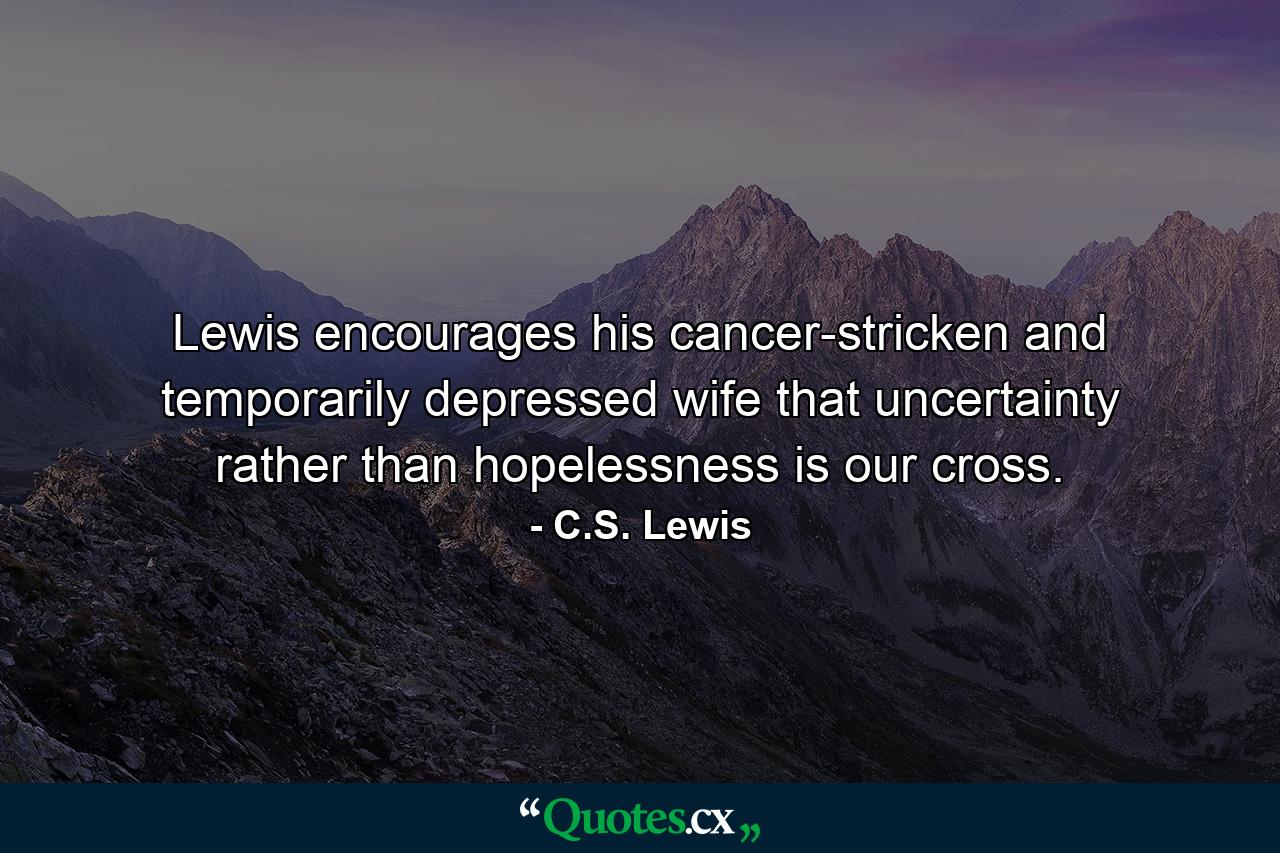 Lewis encourages his cancer-stricken and temporarily depressed wife that uncertainty rather than hopelessness is our cross. - Quote by C.S. Lewis