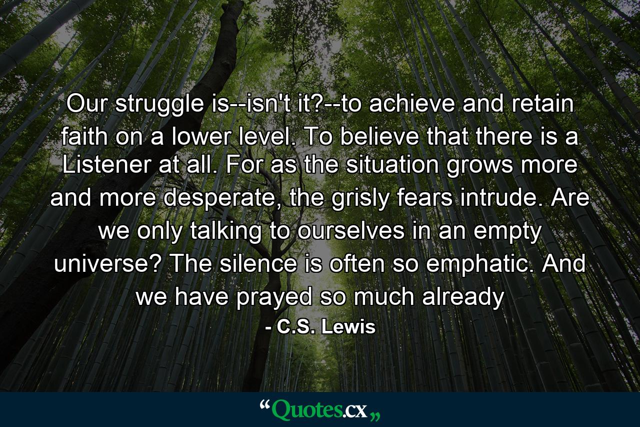 Our struggle is--isn't it?--to achieve and retain faith on a lower level. To believe that there is a Listener at all. For as the situation grows more and more desperate, the grisly fears intrude. Are we only talking to ourselves in an empty universe? The silence is often so emphatic. And we have prayed so much already - Quote by C.S. Lewis