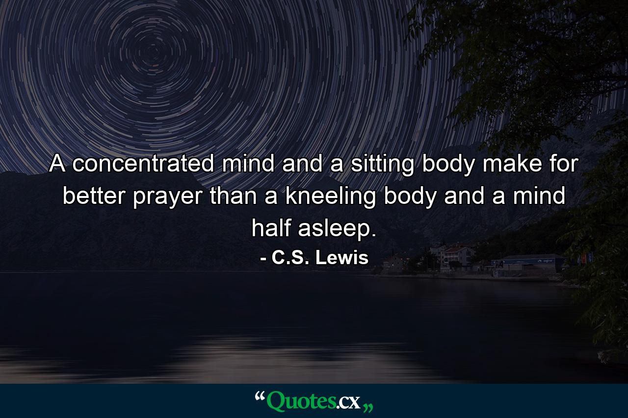 A concentrated mind and a sitting body make for better prayer than a kneeling body and a mind half asleep. - Quote by C.S. Lewis