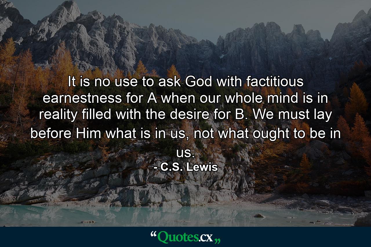 It is no use to ask God with factitious earnestness for A when our whole mind is in reality filled with the desire for B. We must lay before Him what is in us, not what ought to be in us. - Quote by C.S. Lewis