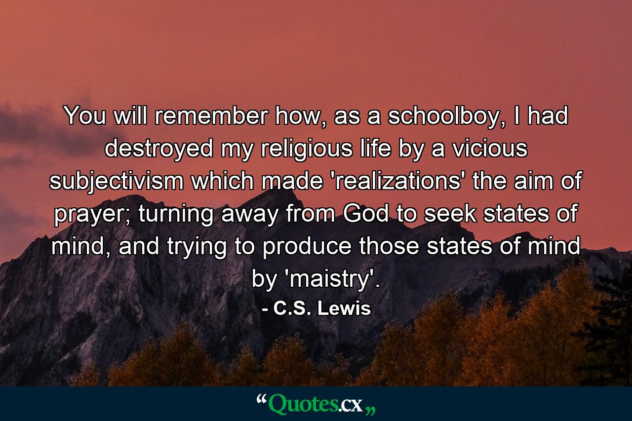 You will remember how, as a schoolboy, I had destroyed my religious life by a vicious subjectivism which made 'realizations' the aim of prayer; turning away from God to seek states of mind, and trying to produce those states of mind by 'maistry'. - Quote by C.S. Lewis