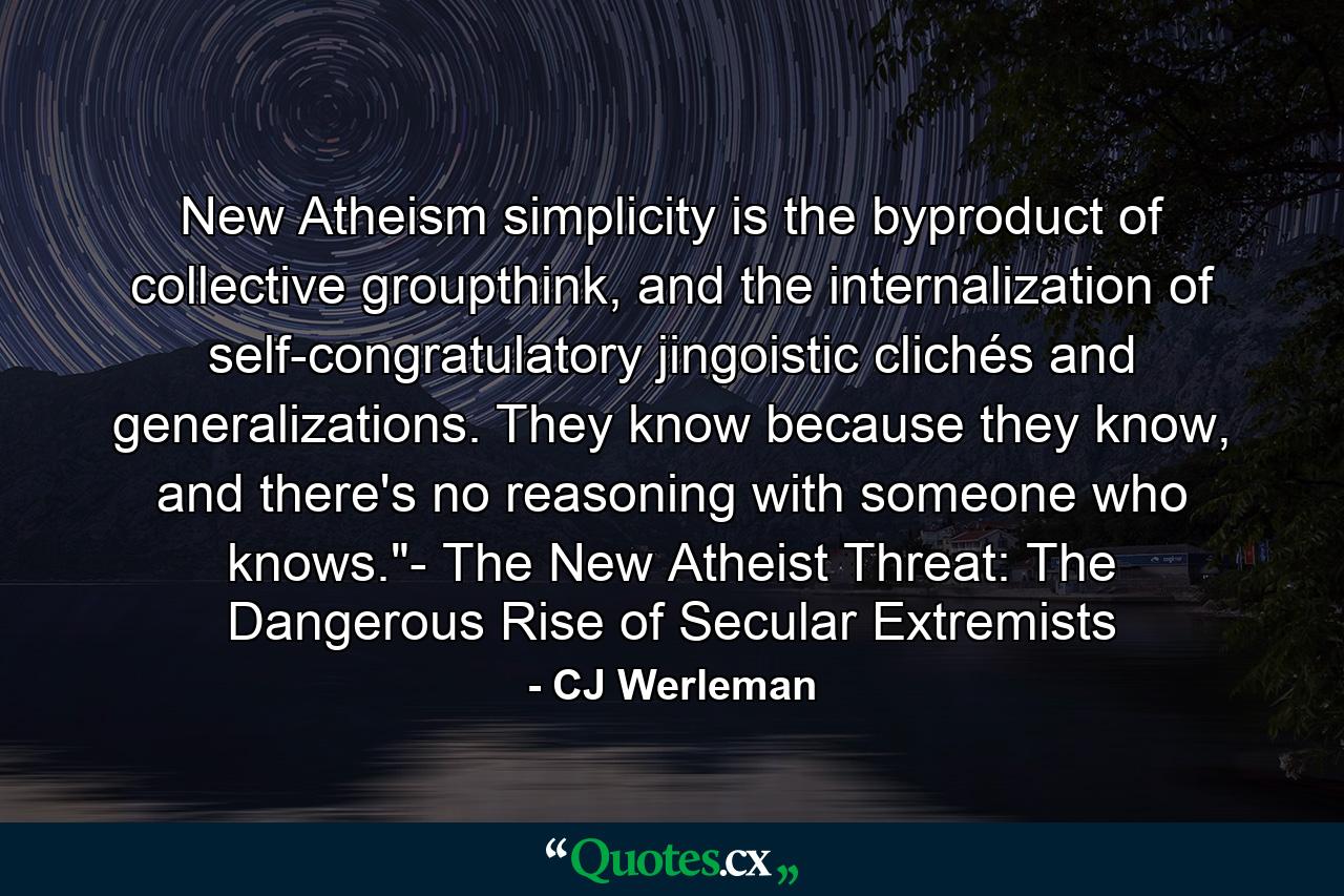 New Atheism simplicity is the byproduct of collective groupthink, and the internalization of self-congratulatory jingoistic clichés and generalizations. They know because they know, and there's no reasoning with someone who knows.