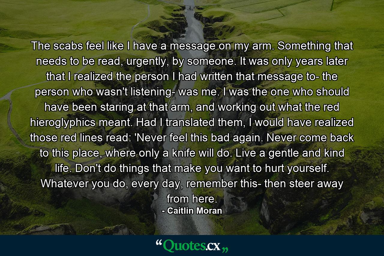 The scabs feel like I have a message on my arm. Something that needs to be read, urgently, by someone. It was only years later that I realized the person I had written that message to- the person who wasn't listening- was me. I was the one who should have been staring at that arm, and working out what the red hieroglyphics meant. Had I translated them, I would have realized those red lines read: 'Never feel this bad again. Never come back to this place, where only a knife will do. Live a gentle and kind life. Don't do things that make you want to hurt yourself. Whatever you do, every day, remember this- then steer away from here. - Quote by Caitlin Moran
