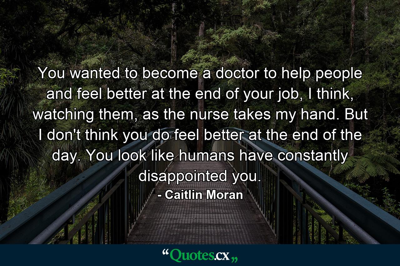 You wanted to become a doctor to help people and feel better at the end of your job, I think, watching them, as the nurse takes my hand. But I don't think you do feel better at the end of the day. You look like humans have constantly disappointed you. - Quote by Caitlin Moran