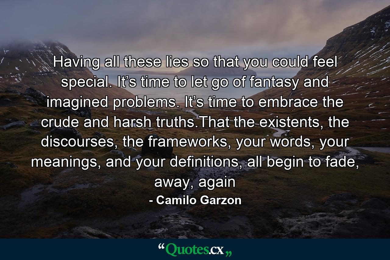 Having all these lies so that you could feel special. It’s time to let go of fantasy and imagined problems. It’s time to embrace the crude and harsh truths.That the existents, the discourses, the frameworks, your words, your meanings, and your definitions, all begin to fade, away, again - Quote by Camilo Garzon