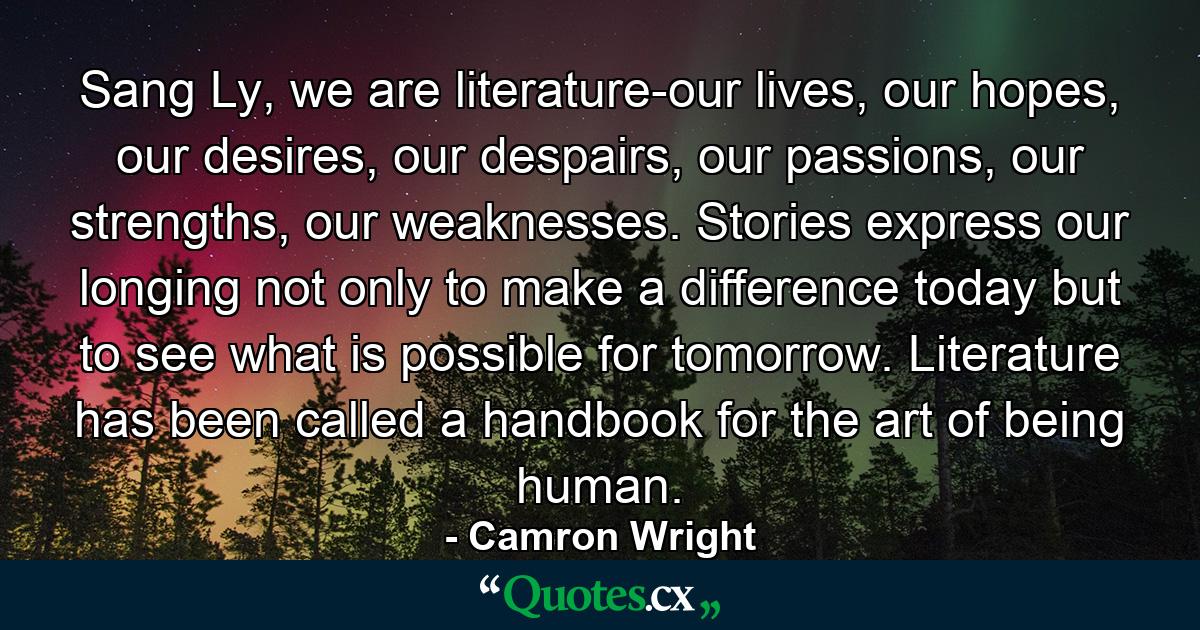 Sang Ly, we are literature-our lives, our hopes, our desires, our despairs, our passions, our strengths, our weaknesses. Stories express our longing not only to make a difference today but to see what is possible for tomorrow. Literature has been called a handbook for the art of being human. - Quote by Camron Wright