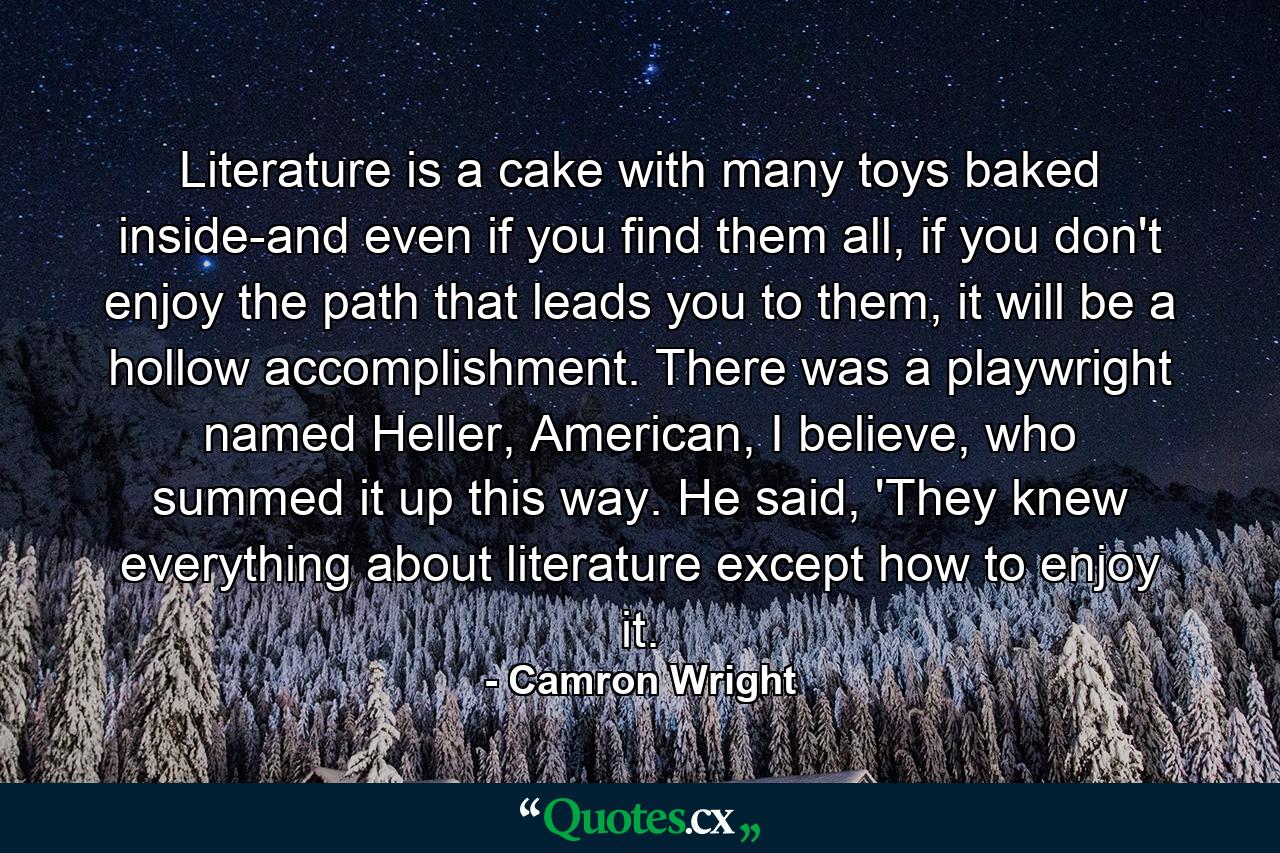 Literature is a cake with many toys baked inside-and even if you find them all, if you don't enjoy the path that leads you to them, it will be a hollow accomplishment. There was a playwright named Heller, American, I believe, who summed it up this way. He said, 'They knew everything about literature except how to enjoy it. - Quote by Camron Wright