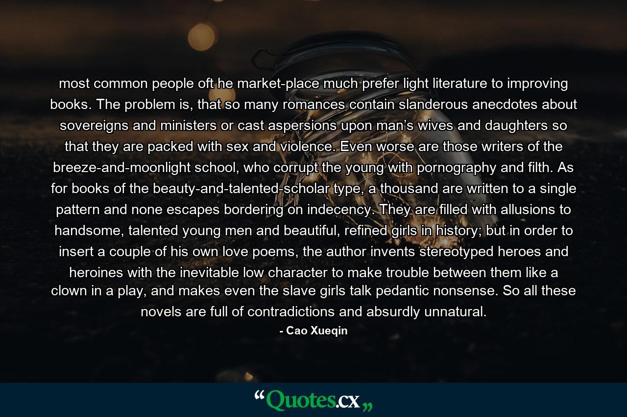 most common people oft he market-place much prefer light literature to improving books. The problem is, that so many romances contain slanderous anecdotes about sovereigns and ministers or cast aspersions upon man’s wives and daughters so that they are packed with sex and violence. Even worse are those writers of the breeze-and-moonlight school, who corrupt the young with pornography and filth. As for books of the beauty-and-talented-scholar type, a thousand are written to a single pattern and none escapes bordering on indecency. They are filled with allusions to handsome, talented young men and beautiful, refined girls in history; but in order to insert a couple of his own love poems, the author invents stereotyped heroes and heroines with the inevitable low character to make trouble between them like a clown in a play, and makes even the slave girls talk pedantic nonsense. So all these novels are full of contradictions and absurdly unnatural. - Quote by Cao Xueqin