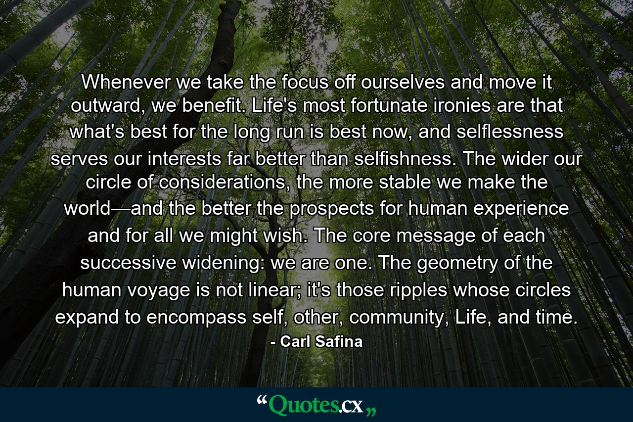 Whenever we take the focus off ourselves and move it outward, we benefit. Life's most fortunate ironies are that what's best for the long run is best now, and selflessness serves our interests far better than selfishness. The wider our circle of considerations, the more stable we make the world—and the better the prospects for human experience and for all we might wish. The core message of each successive widening: we are one. The geometry of the human voyage is not linear; it's those ripples whose circles expand to encompass self, other, community, Life, and time. - Quote by Carl Safina