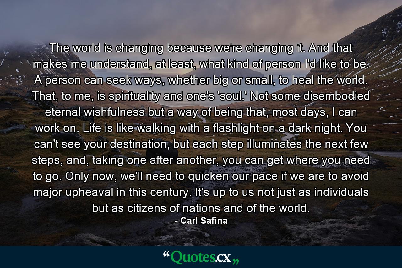 The world is changing because we're changing it. And that makes me understand, at least, what kind of person I'd like to be. A person can seek ways, whether big or small, to heal the world. That, to me, is spirituality and one's 'soul.' Not some disembodied eternal wishfulness but a way of being that, most days, I can work on. Life is like walking with a flashlight on a dark night. You can't see your destination, but each step illuminates the next few steps, and, taking one after another, you can get where you need to go. Only now, we'll need to quicken our pace if we are to avoid major upheaval in this century. It's up to us not just as individuals but as citizens of nations and of the world. - Quote by Carl Safina