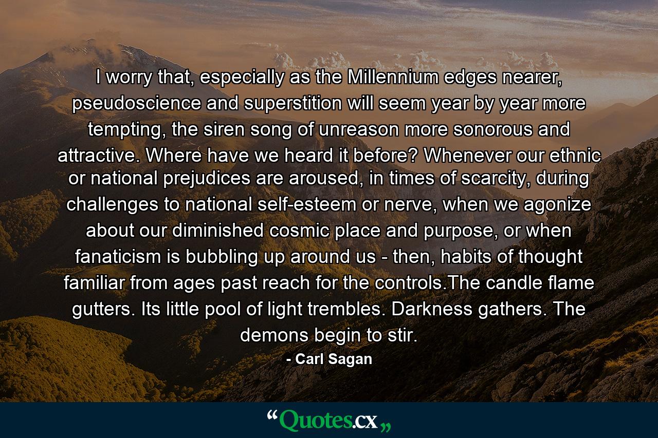 I worry that, especially as the Millennium edges nearer, pseudoscience and superstition will seem year by year more tempting, the siren song of unreason more sonorous and attractive. Where have we heard it before? Whenever our ethnic or national prejudices are aroused, in times of scarcity, during challenges to national self-esteem or nerve, when we agonize about our diminished cosmic place and purpose, or when fanaticism is bubbling up around us - then, habits of thought familiar from ages past reach for the controls.The candle flame gutters. Its little pool of light trembles. Darkness gathers. The demons begin to stir. - Quote by Carl Sagan