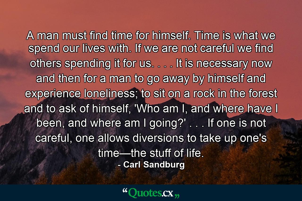 A man must find time for himself. Time is what we spend our lives with. If we are not careful we find others spending it for us. . . . It is necessary now and then for a man to go away by himself and experience loneliness; to sit on a rock in the forest and to ask of himself, 'Who am I, and where have I been, and where am I going?' . . . If one is not careful, one allows diversions to take up one's time—the stuff of life. - Quote by Carl Sandburg