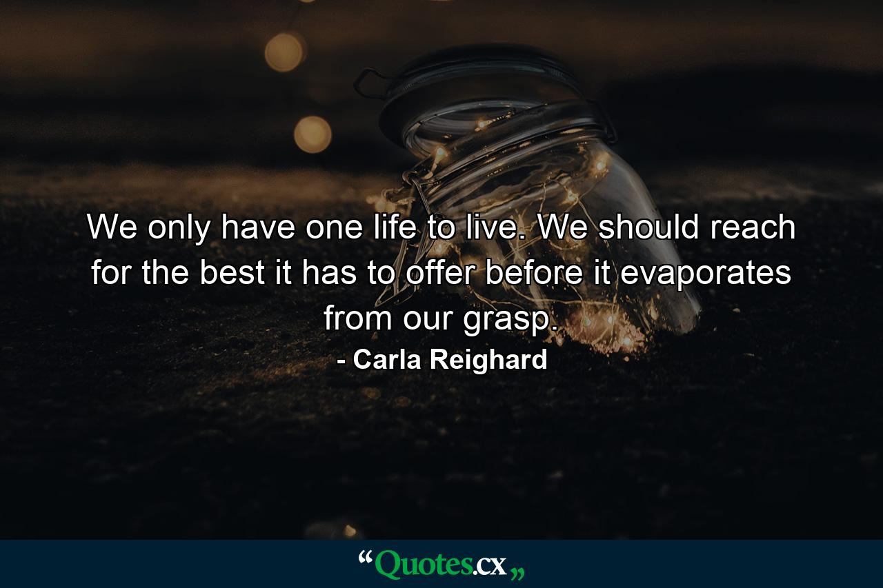 We only have one life to live. We should reach for the best it has to offer before it evaporates from our grasp. - Quote by Carla Reighard