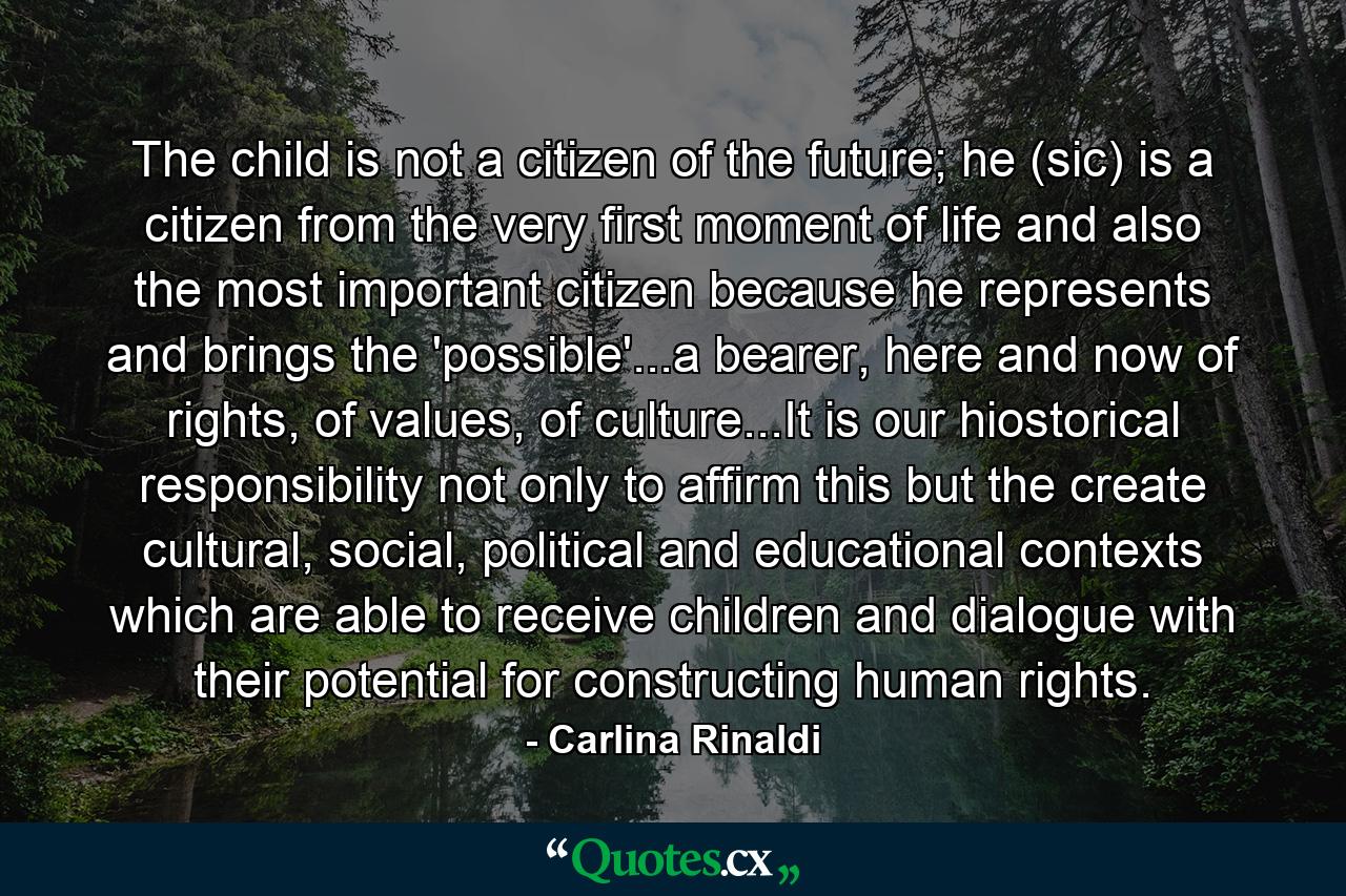 The child is not a citizen of the future; he (sic) is a citizen from the very first moment of life and also the most important citizen because he represents and brings the 'possible'...a bearer, here and now of rights, of values, of culture...It is our hiostorical responsibility not only to affirm this but the create cultural, social, political and educational contexts which are able to receive children and dialogue with their potential for constructing human rights. - Quote by Carlina Rinaldi