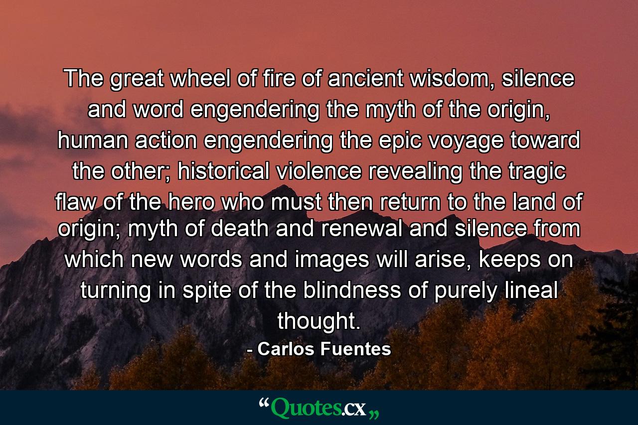 The great wheel of fire of ancient wisdom, silence and word engendering the myth of the origin, human action engendering the epic voyage toward the other; historical violence revealing the tragic flaw of the hero who must then return to the land of origin; myth of death and renewal and silence from which new words and images will arise, keeps on turning in spite of the blindness of purely lineal thought. - Quote by Carlos Fuentes