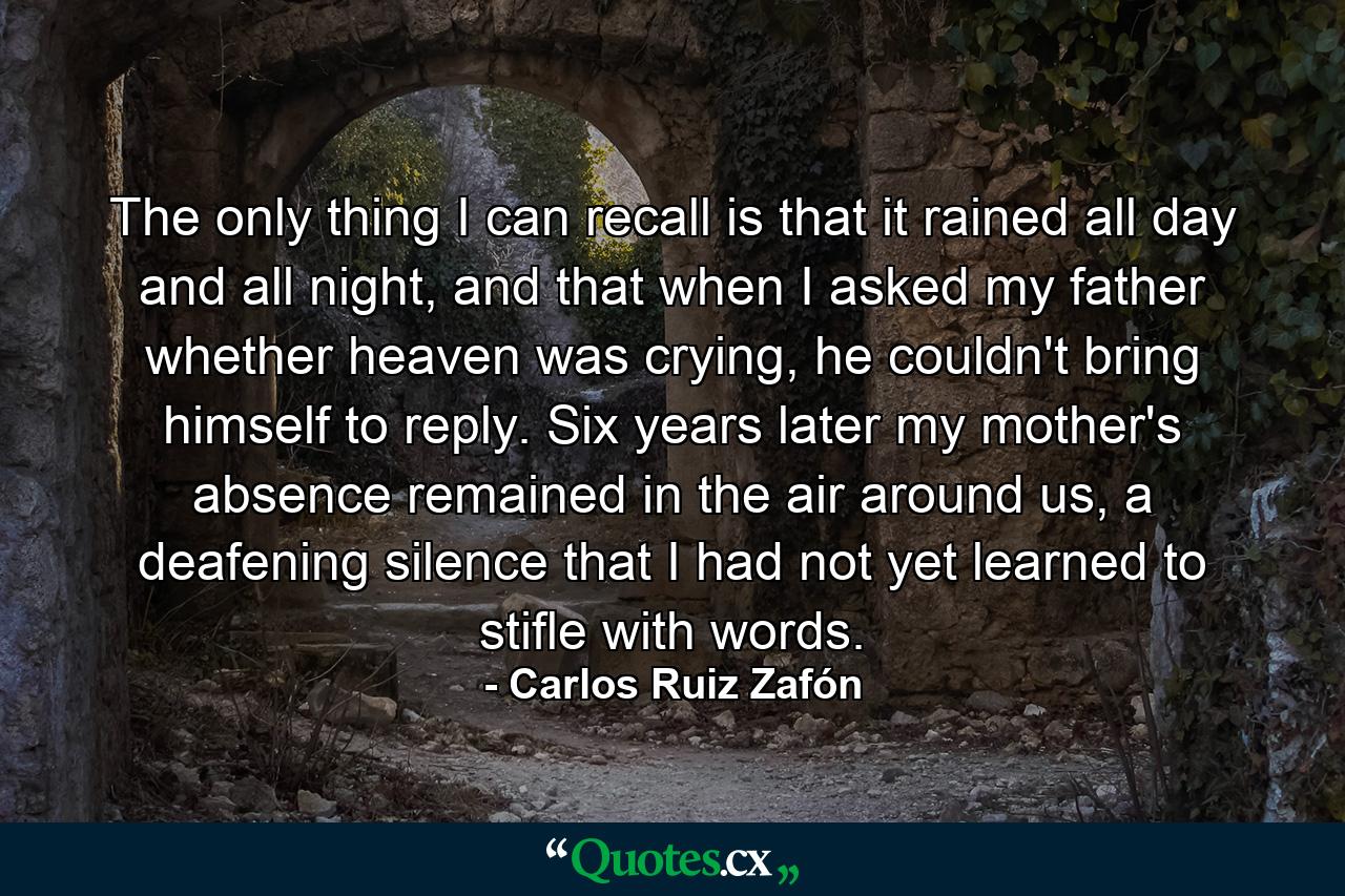 The only thing I can recall is that it rained all day and all night, and that when I asked my father whether heaven was crying, he couldn't bring himself to reply. Six years later my mother's absence remained in the air around us, a deafening silence that I had not yet learned to stifle with words. - Quote by Carlos Ruiz Zafón