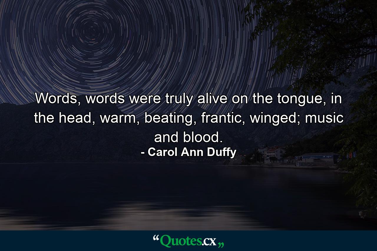 Words, words were truly alive on the tongue, in the head, warm, beating, frantic, winged; music and blood. - Quote by Carol Ann Duffy