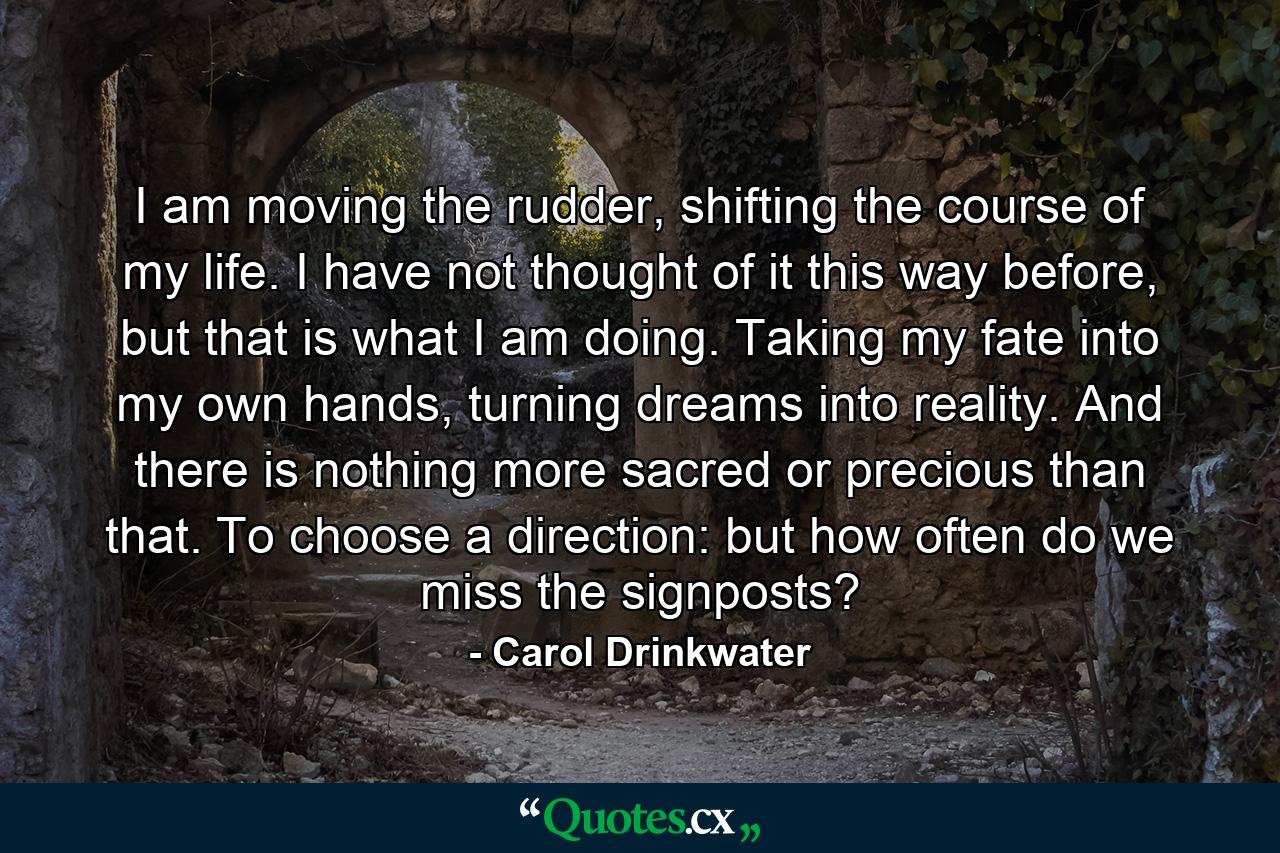 I am moving the rudder, shifting the course of my life. I have not thought of it this way before, but that is what I am doing. Taking my fate into my own hands, turning dreams into reality. And there is nothing more sacred or precious than that. To choose a direction: but how often do we miss the signposts? - Quote by Carol Drinkwater