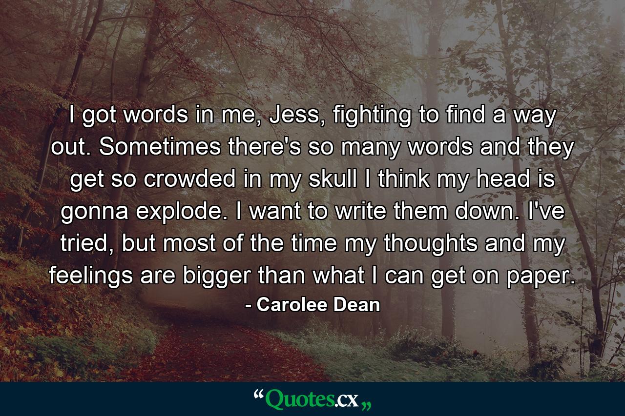 I got words in me, Jess, fighting to find a way out. Sometimes there's so many words and they get so crowded in my skull I think my head is gonna explode. I want to write them down. I've tried, but most of the time my thoughts and my feelings are bigger than what I can get on paper. - Quote by Carolee Dean