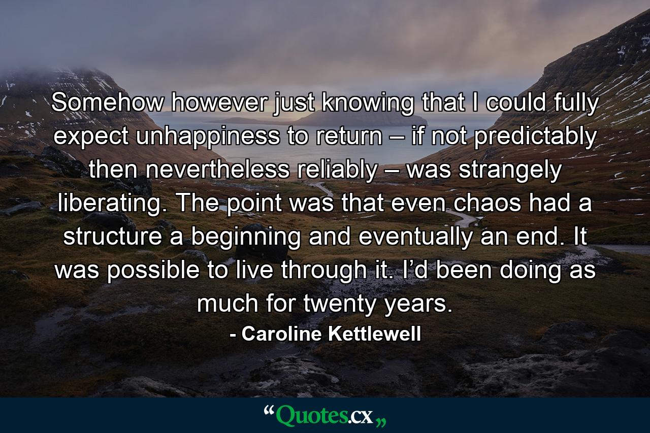 Somehow however just knowing that I could fully expect unhappiness to return – if not predictably then nevertheless reliably – was strangely liberating. The point was that even chaos had a structure a beginning and eventually an end. It was possible to live through it. I’d been doing as much for twenty years. - Quote by Caroline Kettlewell